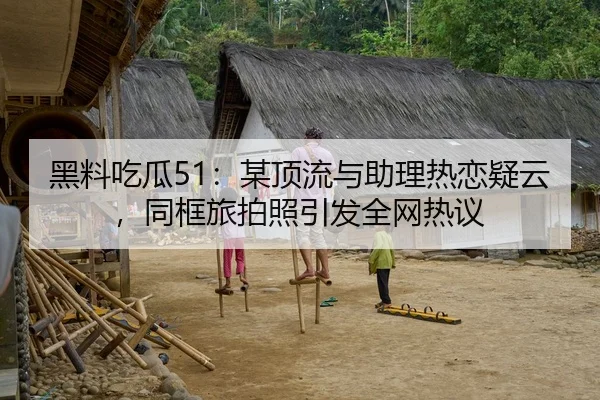 黑料吃瓜51：某顶流与助理热恋疑云，同框旅拍照引发全网热议